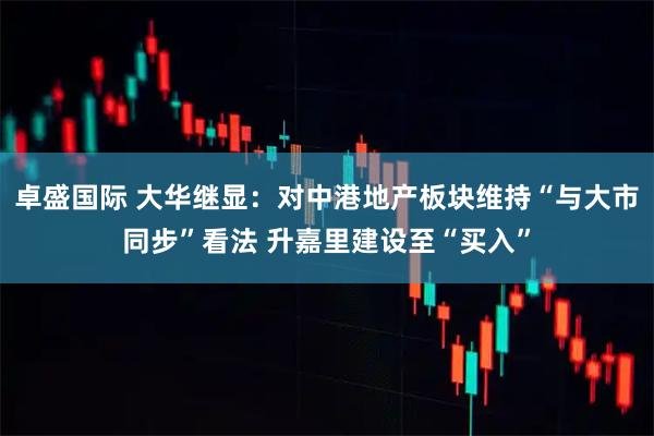 卓盛国际 大华继显：对中港地产板块维持“与大市同步”看法 升嘉里建设至“买入”