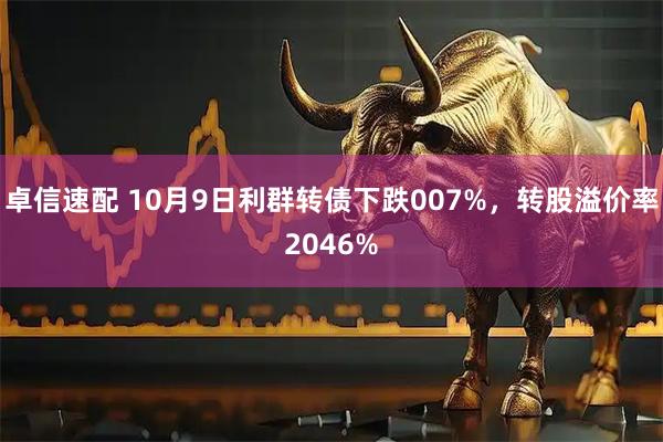卓信速配 10月9日利群转债下跌007%，转股溢价率2046%