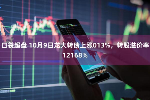 口袋超盘 10月9日龙大转债上涨013%，转股溢价率12168%
