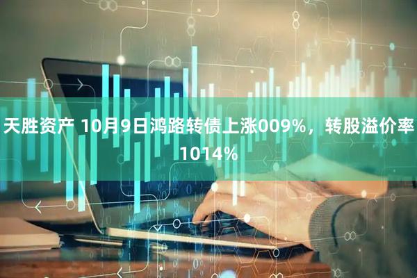 天胜资产 10月9日鸿路转债上涨009%，转股溢价率1014%