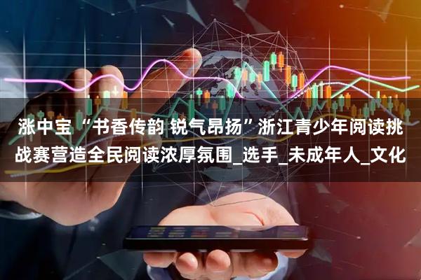 涨中宝 “书香传韵 锐气昂扬”浙江青少年阅读挑战赛营造全民阅读浓厚氛围_选手_未成年人_文化