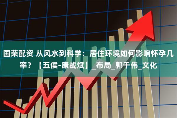 国荣配资 从风水到科学：居住环境如何影响怀孕几率？【五侯-康战斌】_布局_郭千伟_文化