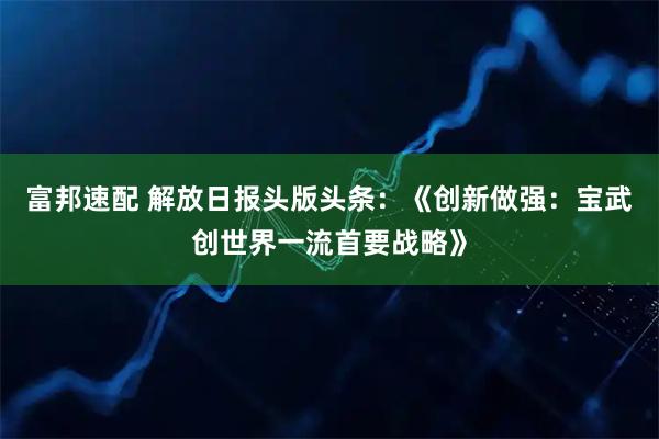 富邦速配 解放日报头版头条：《创新做强：宝武创世界一流首要战略》