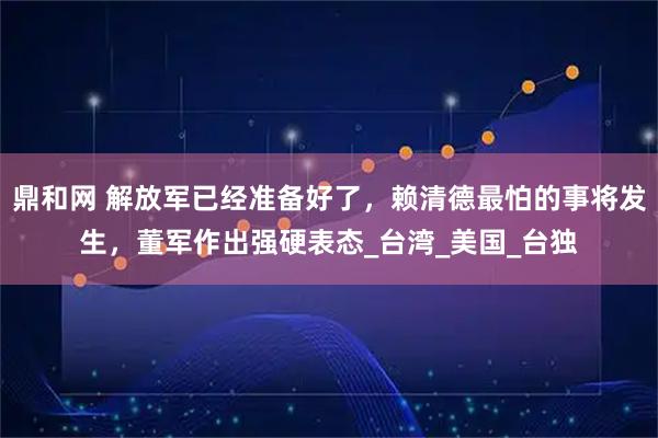 鼎和网 解放军已经准备好了，赖清德最怕的事将发生，董军作出强硬表态_台湾_美国_台独