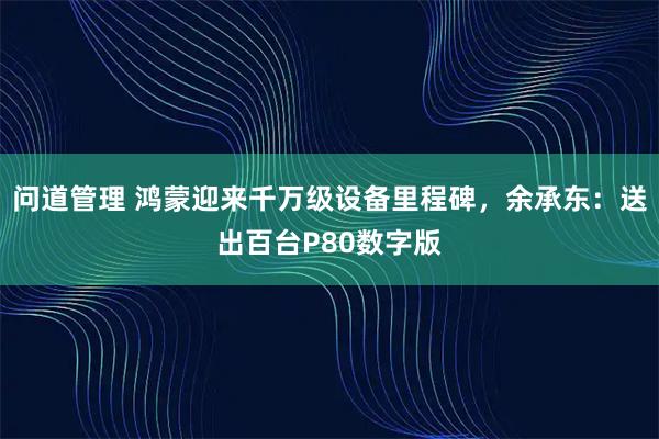 问道管理 鸿蒙迎来千万级设备里程碑，余承东：送出百台P80数字版