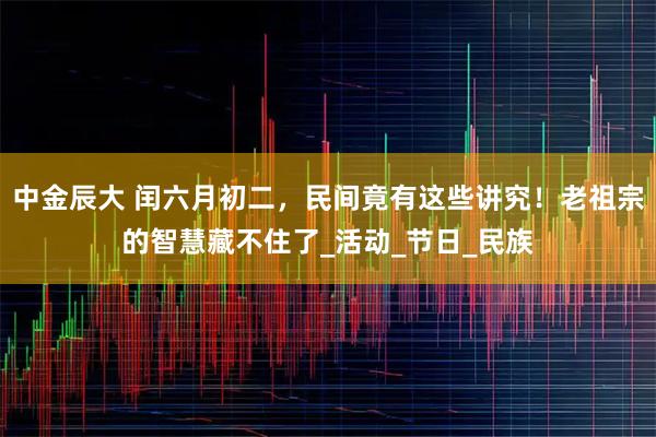 中金辰大 闰六月初二，民间竟有这些讲究！老祖宗的智慧藏不住了_活动_节日_民族