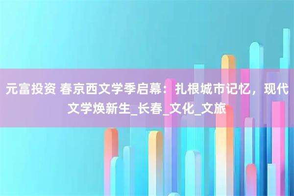 元富投资 春京西文学季启幕：扎根城市记忆，现代文学焕新生_长春_文化_文旅