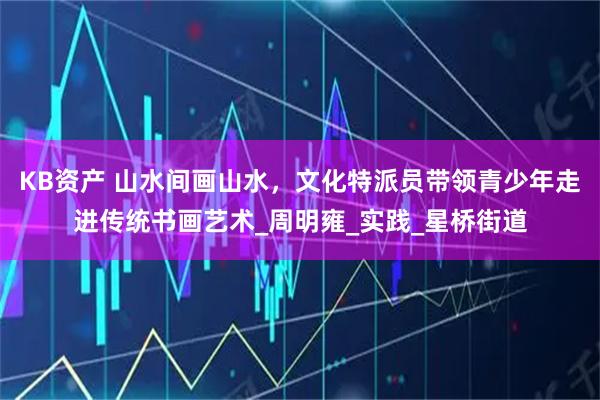 KB资产 山水间画山水，文化特派员带领青少年走进传统书画艺术_周明雍_实践_星桥街道