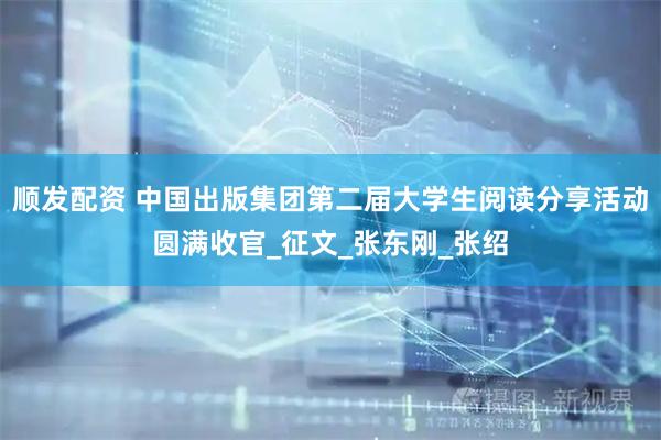 顺发配资 中国出版集团第二届大学生阅读分享活动圆满收官_征文_张东刚_张绍