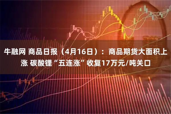 牛融网 商品日报（4月16日）：商品期货大面积上涨 碳酸锂“五连涨”收复17万元/吨关口