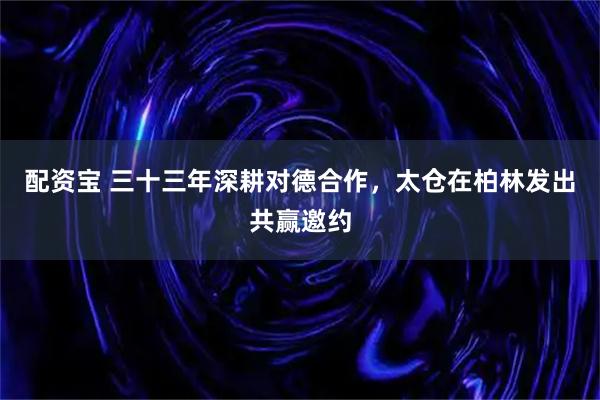 配资宝 三十三年深耕对德合作，太仓在柏林发出共赢邀约