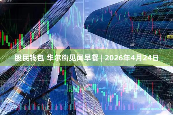 股民钱包 华尔街见闻早餐 | 2026年4月24日