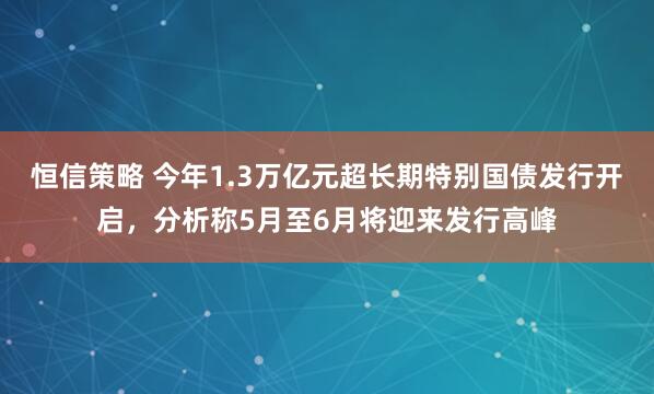 恒信策略 今年1.3万亿元超长期特别国债发行开启，分析称5月至6月将迎来发行高峰