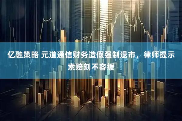 亿融策略 元道通信财务造假强制退市，律师提示索赔刻不容缓